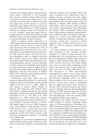 conscious and voluntary relation, entered into by a
soul in distress’ (1902/1958, p. 352). Practically,
those who pray could be anxious in their devastat-
ing needs for answers from a higher power. A cur-
rent large-scale clinical trial on intercessory prayer
may suggest this possible anxiety in a group of
open-heart surgery patients who were aware of oth-
ers’ prayer for them (Benson et al., 2006). Compared
with two ‘no-awareness’ groups, received prayer or
not, the ‘awareness’ group had greater levels of
complications that were due almost entirely to atrial
fibrillation. This is a cardiac arrhythmia attributable
to increased adrenaline secretion in distress.
Based on empirical evidence, Pargament et al.
(2005) argued about the idea that faith-based coping
can itself be a source of distress. In the face of the
great uncertainty under life-related tests, users of
such coping means could themselves worry about
abandonment or punishment from their higher pow-
ers. They could also perceive their God as power-
less, unresponsive, angry or vengeful, when they
fail to perceive help in crisis. Indeed, Trenholm,
Trent and Compton (1998) found that religious con-
flict predicted panic disorder, even after controlling
for other psychosocial confounders. Several studies
have also related use of prayer to higher levels of
pain and distress (Haley, Koenig, & Bruchett, 2001;
Rippentrop, Altamaier, Chen, Found, & Keffala,
2005), which could mean mutual influence between
the two factors (Koenig et al., 2001).
Furthermore, many other studies have also
pointed to additional possibilities. As noted earlier,
coping by faith can be mobilized to pursue spiritual
support in adversity (Ai et al., 2005c, 2006; Ai,
Tice, Huang, & Ishisaka, 2005b; Schaefer &
Gorsuch, 1993; Pargament, 1997; Welford, 1947).
Also, patients with poorer health may have greater
dependence on faith-based coping and other private
involvement (Ai et al., 1997; Hays et al., 1998;
Rippentrop et al., 2005). Finally, there could be
some ongoing interactions between faith-based cop-
ing and negative emotional responses to contextu-
ally harmful triggers (Ai et al., 2005c; Pargament
et al., 1994; Pargament, Smith, Koenig, & Perez,
1998). In these cases, a prayer–stress association
may well counteract a prayer–optimism link, sup-
porting the net lack of any effect of prayer on the
short-term postoperative outcomes in Contrada
et al.’s (2004) study.
Accordingly, we assessed the hypothetical asso-
ciation between prayer coping and distress in the
form of ‘acute stress’ disorder, a concept attracting
increasing attention in the literature. This mood
state is considered to be a peritraumatic form of
negative emotions associated with panic attack,
distressing anticipatory anxiety and acute PTSD
(posttraumatic stress disorder) symptoms (Jaycox,
Marshall, & Orlando, 2003; Pollack & Marzol,
2000; Thabet, Abed, & Vostanis, 2002). Ten years
ago, Cardena, Lewis-Fernandez, Bear, Pakianathan
and Speigel (1996) recommended adding acute
stress to the psychiatric diagnostic armamentarium.
In fact, PTSD was earlier considered as acute stress
disorder in a revised version (Ehrenreich, 2003).
Without an agreed-upon definition, researchers on
noncardiac samples have assessed its clinical
symptoms using a PTSD checklist (Jaycox et al.,
2003) or a scale for autonomic activation (Bracha
et al., 2004).
In women following prenatal diagnosis, acute
stress contributed to poor long-term outcomes
(Leithner et al., 2004). In cardiac research, stress,
including acute stress, has been known to be a risk
factor in CVD prognosis (Krantz, Sheps, Carney, &
Natelson, 2000; Rozanski, Blumenthal, & Kaplan,
1999), and there have been a few reports linking
acute stress (e.g. bereavement, earthquake, missile
attack) with coronary heart disease (CHD) inci-
dence (Leor, Poole, & Kloner, 1996; Meisel et al.,
1991; Rozanski et al., 1999). Experimentally
manipulated panic attack, a form of acute anxiety,
can cause cardiac ischemia detectable by myocar-
dial perfusion scintigraphy (Fleet et al., 2001).
Hyperventilation, often seen in acute anxiety, can
promote coronary artery spasm or arrhythmia
that may trigger fatal cardiac events (Tennant &
McLean, 2001). Psychiatric disorders after combat
exposure predicted abnormal electrocardiographic
indicators of CHD, including infarctions, 20 years
later (Boscarino & Change, 1999). Conceptually
and methodologically, acute stress remains under-
investigated in cardiac surgery patients.
Particularly worth noting is the recent report on
PTSD symptoms in patients undergoing cardiac
surgery by German psychiatrists (Schelling et al.,
2004). Postoperative PTSD symptoms were related
to the lowest mental health scores and poor life sat-
isfaction (Stoll et al., 2000). These findings have led
to a randomized controlled trial on hormonal treat-
ment of PTSD in cardiac surgery patients (Schelling
et al., 2004). Because patients with PTSD identified
postoperatively had considerable traumatic memo-
ries of an intensive care unit (ICU) even at six
months afterward, these symptoms were attributable
JOURNAL OF HEALTH PSYCHOLOGY 12(4)
584
at Katholieke Univ Leuven on February 26, 2013hpq.sagepub.comDownloaded from
 