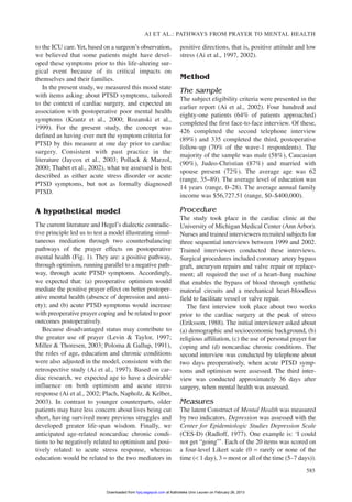 to the ICU care.Yet, based on a surgeon’s observation,
we believed that some patients might have devel-
oped these symptoms prior to this life-altering sur-
gical event because of its critical impacts on
themselves and their families.
In the present study, we measured this mood state
with items asking about PTSD symptoms, tailored
to the context of cardiac surgery, and expected an
association with postoperative poor mental health
symptoms (Krantz et al., 2000; Rozanski et al.,
1999). For the present study, the concept was
defined as having ever met the symptom criteria for
PTSD by this measure at one day prior to cardiac
surgery. Consistent with past practice in the
literature (Jaycox et al., 2003; Pollack & Marzol,
2000; Thabet et al., 2002), what we assessed is best
described as either acute stress disorder or acute
PTSD symptoms, but not as formally diagnosed
PTSD.
A hypothetical model
The current literature and Hegel’s dialectic contradic-
tive principle led us to test a model illustrating simul-
taneous mediation through two counterbalancing
pathways of the prayer effects on postoperative
mental health (Fig. 1). They are: a positive pathway,
through optimism, running parallel to a negative path-
way, through acute PTSD symptoms. Accordingly,
we expected that: (a) preoperative optimism would
mediate the positive prayer effect on better postoper-
ative mental health (absence of depression and anxi-
ety); and (b) acute PTSD symptoms would increase
with preoperative prayer coping and be related to poor
outcomes postoperatively.
Because disadvantaged status may contribute to
the greater use of prayer (Levin & Taylor, 1997;
Miller & Thoresen, 2003; Poloma & Gallup, 1991),
the roles of age, education and chronic conditions
were also adjusted in the model, consistent with the
retrospective study (Ai et al., 1997). Based on car-
diac research, we expected age to have a desirable
influence on both optimism and acute stress
response (Ai et al., 2002; Plach, Napholz, & Kelber,
2003). In contrast to younger counterparts, older
patients may have less concern about lives being cut
short, having survived more previous struggles and
developed greater life-span wisdom. Finally, we
anticipated age-related noncardiac chronic condi-
tions to be negatively related to optimism and posi-
tively related to acute stress response, whereas
education would be related to the two mediators in
positive directions, that is, positive attitude and low
stress (Ai et al., 1997, 2002).
Method
The sample
The subject eligibility criteria were presented in the
earlier report (Ai et al., 2002). Four hundred and
eighty-one patients (64% of patients approached)
completed the first face-to-face interview. Of these,
426 completed the second telephone interview
(89%) and 335 completed the third, postoperative
follow-up (70% of the wave-1 respondents). The
majority of the sample was male (58%), Caucasian
(90%), Judeo-Christian (87%) and married with
spouse present (72%). The average age was 62
(range, 35–89). The average level of education was
14 years (range, 0–28). The average annual family
income was $56,727.51 (range, $0–$400,000).
Procedure
The study took place in the cardiac clinic at the
University of Michigan Medical Center (Ann Arbor).
Nurses and trained interviewers recruited subjects for
three sequential interviews between 1999 and 2002.
Trained interviewers conducted these interviews.
Surgical procedures included coronary artery bypass
graft, aneurysm repairs and valve repair or replace-
ment; all required the use of a heart–lung machine
that enables the bypass of blood through synthetic
material circuits and a mechanical heart-bloodless
field to facilitate vessel or valve repair.
The first interview took place about two weeks
prior to the cardiac surgery at the peak of stress
(Eriksson, 1988). The initial interviewer asked about
(a) demographic and socioeconomic background, (b)
religious affiliation, (c) the use of personal prayer for
coping and (d) noncardiac chronic conditions. The
second interview was conducted by telephone about
two days preoperatively, when acute PTSD symp-
toms and optimism were assessed. The third inter-
view was conducted approximately 36 days after
surgery, when mental health was assessed.
Measures
The latent Construct of Mental Health was measured
by two indicators. Depression was assessed with the
Center for Epidemiologic Studies Depression Scale
(CES-D) (Radloff, 1977). One example is: ‘I could
not get “going”’. Each of the 20 items was scored on
a four-level Likert scale (0 = rarely or none of the
time (< 1 day), 3 = most or all of the time (5–7 days)).
AI ET AL.: PATHWAYS FROM PRAYER TO MENTAL HEALTH
585
at Katholieke Univ Leuven on February 26, 2013hpq.sagepub.comDownloaded from
 