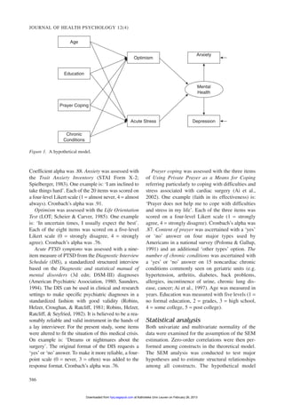 JOURNAL OF HEALTH PSYCHOLOGY 12(4)
586
Coefficient alpha was .88. Anxiety was assessed with
the Trait Anxiety Inventory (STAI Form X-2;
Spielberger, 1983). One example is: ‘I am inclined to
take things hard’. Each of the 20 items was scored on
a four-level Likert scale (1 = almost never, 4 = almost
always). Cronbach’s alpha was .91.
Optimism was assessed with the Life Orientation
Test (LOT; Scheier & Carver, 1985). One example
is: ‘In uncertain times, I usually expect the best’.
Each of the eight items was scored on a five-level
Likert scale (0 = strongly disagree, 4 = strongly
agree). Cronbach’s alpha was .76.
Acute PTSD symptoms was assessed with a nine-
item measure of PTSD from the Diagnostic Interview
Schedule (DIS), a standardized structured interview
based on the Diagnostic and statistical manual of
mental disorders (3d edn; DSM-III) diagnoses
(American Psychiatric Association, 1980; Saunders,
1994). The DIS can be used in clinical and research
settings to make specific psychiatric diagnoses in a
standardized fashion with good validity (Robins,
Helzer, Croughan, & Ratcliff, 1981; Robins, Helzer,
Ratcliff, & Seyfried, 1982). It is believed to be a rea-
sonably reliable and valid instrument in the hands of
a lay interviewer. For the present study, some items
were altered to fit the situation of this medical crisis.
On example is: ‘Dreams or nightmares about the
surgery’. The original format of the DIS requests a
‘yes’ or ‘no’ answer. To make it more reliable, a four-
point scale (0 = never, 3 = often) was added to the
response format. Cronbach’s alpha was .76.
Prayer coping was assessed with the three items
of Using Private Prayer as a Means for Coping
referring particularly to coping with difficulties and
stress associated with cardiac surgery (Ai et al.,
2002). One example (faith in its effectiveness) is:
‘Prayer does not help me to cope with difficulties
and stress in my life’. Each of the three items was
scored on a four-level Likert scale (1 = strongly
agree, 4 = strongly disagree). Cronbach’s alpha was
.87. Content of prayer was ascertained with a ‘yes’
or ‘no’ answer on four major types used by
Americans in a national survey (Poloma & Gallup,
1991) and an additional ‘other types’ option. The
number of chronic conditions was ascertained with
a ‘yes’ or ‘no’ answer on 15 noncardiac chronic
conditions commonly seen on geriatric units (e.g.
hypertension, arthritis, diabetes, back problems,
allergies, incontinence of urine, chronic lung dis-
ease, cancer; Ai et al., 1997). Age was measured in
years. Education was measured with five levels (1 =
no formal education, 2 = grades, 3 = high school,
4 = some college, 5 = post college).
Statistical analysis
Both univariate and multivariate normality of the
data were examined for the assumption of the SEM
estimation. Zero-order correlations were then per-
formed among constructs in the theoretical model.
The SEM analysis was conducted to test major
hypotheses and to estimate structural relationships
among all constructs. The hypothetical model
DepressionAcute Stress
Optimism
Age
Education
Prayer Coping
Chronic
Conditions
Anxiety
Mental
Health
Figure 1. A hypothetical model.
at Katholieke Univ Leuven on February 26, 2013hpq.sagepub.comDownloaded from
 