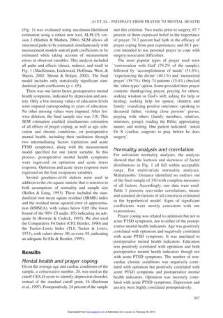 (Fig. 1) was evaluated using maximum-likelihood
estimation using a robust new tool, M-PLUS ver-
sion 3 (Muthén & Muthén, 2004). SEM allows all
structural paths to be estimated simultaneously with
measurement models and all path coefficients to be
estimated while taking account of measurement
errors in observed variables. This analysis included
all paths and effects (direct, indirect, and total) in
Fig. 1 (MacKinnon, Lockwood, Hoffman, West, &
Sheets, 2002; Shrout & Bolger, 2002). The final
model includes only statistically significant stan-
dardized path coefficients (p < .05).
There was one latent factor, postoperative mental
health symptoms, indicated by depression and anx-
iety. Only a few missing values of education levels
were imputed corresponding to years of education.
No other missing values were imputed. After list-
wise deletion, the final sample size was 310. This
SEM estimation enabled simultaneous estimation
of all effects of prayer coping, as well as age, edu-
cation and chronic conditions, on postoperative
mental health, including their mediation through
two intermediating factors (optimism and acute
PTSD symptoms), along with the measurement
model specified for one latent variable. In this
process, postoperative mental health symptoms
were regressed on optimism and acute stress
response. Optimism and acute stress response were
regressed on the four exogenous variables.
Several goodness-of-fit indices were used in
addition to the chi-square statistic that is sensitive to
both assumptions of normality and sample size
(Bollen & Long, 1993). These included the stan-
dardized root mean square residual (SRMR) index
and the residual mean squared error of approxima-
tion (RMSEA), with values below 0.05 (the lower
bound of the 90% CI under .05) indicating an ade-
quate fit (Browne & Cudeck, 1993). We also used
the Comparative Fit Index (CFI; Bentler, 1990) and
the Tucker–Lewis Index (TLI; Tucker & Lewis,
1973), with values above .90, or even .95, indicating
an adequate fit (Hu & Bentler, 1999).
Results
Mental health and prayer coping
Given the average age and cardiac conditions of the
sample, a conservative number, 20, was used as the
cutoff CES-D score to identify depression disorder,
instead of the standard cutoff point, 16 (Beekman
et al., 1997). Postoperatively, 24 percent of the sample
met this criterion. Two weeks prior to surgery, 87.7
percent of them expressed belief in the importance
of prayer; 74.7 percent had faith in the efficacy of
prayer coping from past experiences; and 88.1 per-
cent intended to use personal prayer to cope with
surgery-associated difficulties.
The most popular types of prayer used were
‘conversation with God’ (74.2% of the sample),
followed by ‘accomplishment of needs’ (51.4%),
‘experiencing the divine’ (40.1%) and ‘memorized
prayer’ (39.7%). Only 74 patients (15.4%) checked
the ‘other types’ option. Some provided their prayer
contents: thanksgiving prayer; praying for others;
seeking wisdom or God’s will; asking for help or
healing; seeking help for spouse, children and
family; visualizing positive outcomes; speaking to
deceased father; visiting close persons’ graves;
praying with others (family members, relatives,
ministers, group); reading the Bible; appreciating
nature; and writing. One patient indicated: ‘asked
Dr X (cardiac surgeon) to pray before he does
surgery’.
Normality analysis and correlation
For univariate normality analyses, the analysis
showed that the kurtosis and skewness of factor
distributions in Fig. 1 all fell within acceptable
range. For multivariate normality analyses,
Mahalanobis’ Distance identified no outliers out
of the final sample of 310 with complete measures
of all factors. Accordingly, raw data were used.
Table 1 presents zero-order correlations, means
and standard deviations of all constructs estimated
in the hypothetical model. Signs of significant
coefficients were mostly consistent with our
expectations.
Prayer coping was related to optimism but not to
acute PTSD symptoms, nor to either of the postop-
erative mental health indicators. Age was positively
correlated with optimism and negatively correlated
with acute PTSD symptoms. It was unrelated to
postoperative mental health indicators. Education
was positively correlated with optimism and both
postoperative mental health indicators though not
with acute PTSD symptoms. The number of non-
cardiac chronic conditions was negatively corre-
lated with optimism but positively correlated with
acute PTSD symptoms and postoperative mental
health indicators. Optimism was inversely corre-
lated with acute PTSD symptoms. Depression and
anxiety were highly correlated postoperatively.
AI ET AL.: PATHWAYS FROM PRAYER TO MENTAL HEALTH
587
at Katholieke Univ Leuven on February 26, 2013hpq.sagepub.comDownloaded from
 