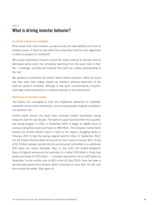 PART II

What is driving investor behavior?
A rational response to instability

What would drive retail investors, young and old, the ultra-wealthy and those of
modest means, to flock to cash when they know they must be more aggressive
in order to prepare for retirement?
Why would institutional investors around the world continue to allocate more to
alternative assets when the complexity stemming from the asset class is their
No. 1 challenge, and they don’t believe their staff has a deep understanding of
the risk?
We wanted to understand the drivers behind these behaviors. What we found
was they have been largely shaped by investors’ growing awareness of the
financial system’s instability. Although it may seem counterintuitive, investors’
seemingly irrational behavior is a rational response to the environment.
Awareness of economic trends

Two factors are converging to drive this heightened awareness of instability:
worldwide central bank interventions, and increasing levels of global correlations
and systemic risk.
Central banks around the world have instituted sizable quantitative easing
measures over the last decade. The Bank of Japan launched their first quantitative easing program in 2001; in September 2012, it began its eighth round of
easing to bring total assets purchases to ¥80 trillion. The European Central Bank
handed out another €529.5 billion in loans to the region’s struggling banks in
February 2012 to take the easing program past €1 trillion. In September 2012,
the US Federal Reserve Bank announced its third round of easing, QE3, on top
of $2.3 trillion already injected into the economy and committed to an additional
$40 billion per month thereafter. Also, in July 2012, the United Kingdom’s
Bank of England announced the purchase of a further £50 billion to bring total
assets purchases to £375 billion — a number expected to rise to £425 billion by
November.8 In the months prior to QE3 in the US (Sep 2012), there has been a
synchronized government stimulus which amounted to more than 33 rate cuts
from around the globe. (See figure 4)

THE INFLUENTIAL INVESTOR: HOW INVESTOR BEHAVIOR IS REDEFINING PERFORMANCE

8

 