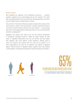 Mistrust abounds

We considered four segments of the investment community

— investors,

providers, regulators and a broad category that we call “markets.” The results
offer compelling evidence that mistrust abounds among stakeholders and represents the largest barrier to healthy decision making.
Only one-third of retail and institutional investors believed their primary investment provider is acting in their best interest.12 Investors reported that they do
not receive sufficient financial education from their advisors — not surprising,
given that a recent global literacy survey found that not one out of 28 countries
received a passing grade.13
Regulation and politics were cited as the top two external impediments
to institutional investment decisions.15 When we asked investors for their
views on regulatory effectiveness and cost, 64 percent said they believe
that regulation won’t help address current problems.16 Adding insult to
injury, the majority also believes that the costs will be passed on to
them. Responding to the same set of questions, the majority of regulators
agreed. Fifty-five percent of regulators believe regulation won’t help address
current problems, and 64 percent believe the cost will be passed on to investors.17

65%

OF INVESTORS ARE NOT PARTICULARLY LOYAL
TO THEIR PRIMARY INVESTMENT PROVIDER.

14

Provider 1

Provider 2

THE INFLUENTIAL INVESTOR: HOW INVESTOR BEHAVIOR IS REDEFINING PERFORMANCE

11

 