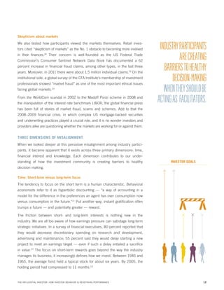 Skepticism about markets

We also tested how participants viewed the markets themselves. Retail investors cited “skepticism of markets” as the No. 1 obstacle to becoming more involved
in their finances.18 Their concern is well-founded as the US Federal Trade
Commission’s Consumer Sentinel Network Data Book has documented a 62
percent increase in financial fraud claims, among other types, in the last three
years. Moreover, in 2011 there were about 1.5 million individual claims.19 On the
institutional side, a global survey of the CFA Institute’s membership of investment
professionals showed “market fraud” as one of the most important ethical issues
facing global markets.20
From the WorldCom scandal in 2002 to the Madoff Ponzi scheme in 2008 and
the manipulation of the interest rate benchmark LIBOR, the global financial press

INDUSTRY PARTICIPANTS
ARE CREATING
BARRIERS TO HEALTHY
DECISION-MAKING
WHEN THEY SHOULD BE
ACTING AS FACILITATORS.

has been full of stories of market fraud, scams and schemes. Add to that the
2008–2009 financial crisis, in which complex US mortgage-backed securities
and underwriting practices played a crucial role, and it is no wonder investors and
providers alike are questioning whether the markets are working for or against them.

THREE DIMENSIONS OF MISALIGNMENT
When we looked deeper at this pervasive misalignment among industry participants, it became apparent that it exists across three primary dimensions: time,
financial interest and knowledge. Each dimension contributes to our understanding of how the investment community is creating barriers to healthy

INVESTOR GOALS

decision making.
Time: Short-term versus long-term focus

The tendency to focus on the short term is a human characteristic. Behavioral
economists refer to it as hyperbolic discounting — “a way of accounting in a
model for the difference in the preferences an agent has over consumption now
versus consumption in the future.”21 Put another way, instant gratification often
trumps a future — and potentially greater — reward.
The friction between short- and long-term interests is nothing new in the
industry. We are all too aware of how earnings pressure can sabotage long-term
strategic initiatives. In a survey of financial executives, 80 percent reported that
they would decrease discretionary spending on research and development,
advertising and maintenance; 55 percent said they would delay starting a new
project to meet an earnings target — even if such a delay entailed a sacrifice
in value.22 The focus on short-term rewards goes beyond the way the industry
manages its business; it increasingly defines how we invest. Between 1945 and
1965, the average fund held a typical stock for about six years. By 2005, the
holding period had compressed to 11 months.23

THE INFLUENTIAL INVESTOR: HOW INVESTOR BEHAVIOR IS REDEFINING PERFORMANCE

12

 