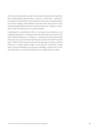 Are these self-assessments accurate or are investors overly optimistic about their
level of sophistication? Overconfidence is, after all, a human trait — and there is
no shortage of overconfidence in the investment community. A UK-based behavioral finance strategist James Montier found that almost 100 percent of fund
managers globally believed that their job performance was “average or better,”
when clearly only 50 percent can be above average.28
Exacerbating this overconfidence effect is the equally human tendency to set
unrealistic expectations. For example, the median assumed rate of return for US
public defined benefit plans is 7.9 percent — despite the fact that actual median
return was only 3.2 percent for the last five years, and 6.0 percent for the last 10
years.29 Many of these assumed rates were set years ago, and there is political
resistance to change despite changes in the economic environment. Varying
levels of actual knowledge versus perceived knowledge, combined with unrealistic expectations, are creating sizeable barriers to healthy decision making.

THE INFLUENTIAL INVESTOR: HOW INVESTOR BEHAVIOR IS REDEFINING PERFORMANCE

16

 