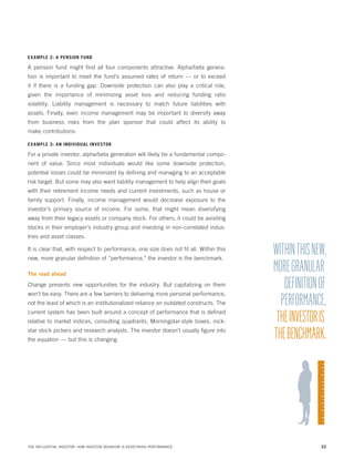 EX AMPLE 2: A PENSION FUND

A pension fund might find all four components attractive. Alpha/beta generation is important to meet the fund’s assumed rates of return — or to exceed
it if there is a funding gap. Downside protection can also play a critical role,
given the importance of minimizing asset loss and reducing funding ratio
volatility. Liability management is necessary to match future liabilities with
assets. Finally, even income management may be important to diversify away
from business risks from the plan sponsor that could affect its ability to
make contributions.
EX AMPLE 3: AN INDIVIDUAL INVESTOR

For a private investor, alpha/beta generation will likely be a fundamental component of value. Since most individuals would like some downside protection,
potential losses could be minimized by defining and managing to an acceptable
risk target. But some may also want liability management to help align their goals
with their retirement income needs and current investments, such as house or
family support. Finally, income management would decrease exposure to the
investor’s primary source of income. For some, that might mean diversifying
away from their legacy assets or company stock. For others, it could be avoiding
stocks in their employer’s industry group and investing in non-correlated industries and asset classes.
It is clear that, with respect to performance, one size does not fit all. Within this
new, more granular definition of “performance,” the investor is the benchmark.
The road ahead

Change presents new opportunities for the industry. But capitalizing on them
won’t be easy. There are a few barriers to delivering more personal performance,
not the least of which is an institutionalized reliance on outdated constructs. The
current system has been built around a concept of performance that is defined
relative to market indices, consulting quadrants, Morningstar-style boxes, rockstar stock pickers and research analysts. The investor doesn’t usually figure into
the equation — but this is changing.

THE INFLUENTIAL INVESTOR: HOW INVESTOR BEHAVIOR IS REDEFINING PERFORMANCE

WITHIN THIS NEW,
MORE GRANULAR
DEFINITION OF
PERFORMANCE,
THE INVESTOR IS
THE BENCHMARK.

22

 