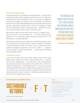 Rising costs and cognitive biases

At a fundamental level, this complexity is driven by two factors — the rising cost of
processed information and the cognitive biases of the human mind. It might seem
counterintuitive to state that information costs are rising, when technology has
become more accessible. But while the cost of raw information has decreased,
the sheer volume of data makes distilling relevant and actionable information from
that data a daunting and expensive task. To put this into perspective, consider
that 2.5 quintillion bytes of data are created every day — and 90 percent of the
data in the world today has been created in the last two years.42
When decision-makers are faced with copious amounts of ambiguous data —
and a finite amount of time to consider it in — they make decisions that are
satisfactory, but not necessarily optimal. Behavioral economists refer to this
phenomenon as “bounded rationality.”43

“THE STRUCTURE OF THE
INDUSTRY AND THE CULTURE
OF ITS LEADERS ARE BUILT
ON AN EXPERIENCE WHICH IS
UNIQUE IN HISTORY AND ALMOST
CERTAINLY UNREPEATABLE.
THE QUESTION IS, DO WE HAVE
ENOUGH COURAGE TO CHANGE?”

Optimal decision-making requires ongoing and comprehensive planning, where

—US-based asset manager

each interconnection and every process is carefully understood and designed
to ensure streamlined operations. To flourish in such a complex environment,
investment management organizations must have a “kaizen” — a Japanese
concept meaning “continuous improvement” — mindset toward streamlining
their organizational models.
A new model for success

In the future, we believe that success will be defined in terms of the sustainability of returns relative to the investor. Truly sustainable returns — those that
meet investors’ individual goals — must start with a deep understanding of
the value components that are meaningful to the investor. But in order for the
investor to fully appreciate — and be willing to pay for — those returns, the value
components delivered and the fees charged must be transparent. Over time, this
new model for success will help to improve the alignment of interests across all
industry participants, provide incentives for streamlining delivery models and
reduce barriers to healthy decision-making.

A new formula for sustainable returns

SUSTAINABLE = x
F T
RETURNS
Source: Center for Applied Research.

THE INFLUENTIAL INVESTOR: HOW INVESTOR BEHAVIOR IS REDEFINING PERFORMANCE

Where:
Sustainable returns refers to a condition that
allows for a long-term risk and return target;
F = Personal value, where personal value is
a function of the four components of value:
alpha and beta generation, downside
protection, liability management, and
income management
T = Transparency of sustainable returns,
personal value and fees.

27

 