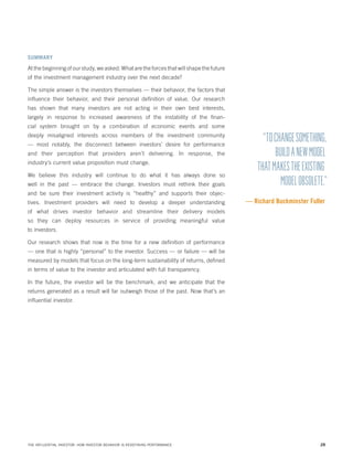 SUMMARY

At the beginning of our study, we asked: What are the forces that will shape the future
of the investment management industry over the next decade?
The simple answer is the investors themselves — their behavior, the factors that
influence their behavior, and their personal definition of value. Our research
has shown that many investors are not acting in their own best interests,
largely in response to increased awareness of the instability of the financial system brought on by a combination of economic events and some
deeply misaligned interests across members of the investment community
— most notably, the disconnect between investors’ desire for performance
and their perception that providers aren’t delivering. In response, the
industry’s current value proposition must change.
We believe this industry will continue to do what it has always done so
well in the past — embrace the change. Investors must rethink their goals

“TO CHANGE SOMETHING,
BUILD A NEW MODEL
THAT MAKES THE EXISTING
MODEL OBSOLETE.”

and be sure their investment activity is “healthy” and supports their objectives. Investment providers will need to develop a deeper understanding

— Richard Buckminster Fuller

of what drives investor behavior and streamline their delivery models
so they can deploy resources in service of providing meaningful value
to investors.
Our research shows that now is the time for a new definition of performance
— one that is highly “personal” to the investor. Success — or failure — will be
measured by models that focus on the long-term sustainability of returns, defined
in terms of value to the investor and articulated with full transparency.
In the future, the investor will be the benchmark, and we anticipate that the
returns generated as a result will far outweigh those of the past. Now that’s an
influential investor.

THE INFLUENTIAL INVESTOR: HOW INVESTOR BEHAVIOR IS REDEFINING PERFORMANCE

28

 