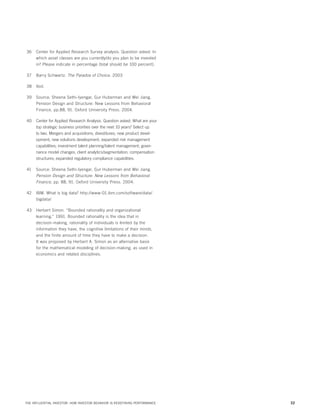 36	 Center for Applied Research Survey analysis. Question asked: In
which asset classes are you currently/do you plan to be invested
in? Please indicate in percentage (total should be 100 percent).
37	 Barry Schwartz. The Paradox of Choice. 2003
38	Ibid.
39	 Source: Sheena Sethi-Iyengar, Gur Huberman and Wei Jiang.
Pension Design and Structure: New Lessons from Behavioral
Finance, pp.88, 91. Oxford University Press. 2004.
40	 Center for Applied Research Analysis. Question asked: What are your
top strategic business priorities over the next 10 years? Select up
to two. Mergers and acquisitions; divestitures; new product development; new solutions development; expanded risk management
capabilities; investment talent planning/talent management; governance model changes; client analytics/segmentation; compensation
structures; expanded regulatory compliance capabilities.
41	 Source: Sheena Sethi-Iyengar, Gur Huberman and Wei Jiang.
Pension Design and Structure: New Lessons from Behavioral
Finance, pp. 88, 91. Oxford University Press. 2004.
42	 IBM. What is big data? http://www-01.ibm.com/software/data/
bigdata/
43	 Herbert Simon. “Bounded rationality and organizational
learning.” 1991. Bounded rationality is the idea that in
decision-making, rationality of individuals is limited by the
information they have, the cognitive limitations of their minds,
and the finite amount of time they have to make a decision.
It was proposed by Herbert A. Simon as an alternative basis
for the mathematical modeling of decision-making, as used in
economics and related disciplines.

THE INFLUENTIAL INVESTOR: HOW INVESTOR BEHAVIOR IS REDEFINING PERFORMANCE

32

 