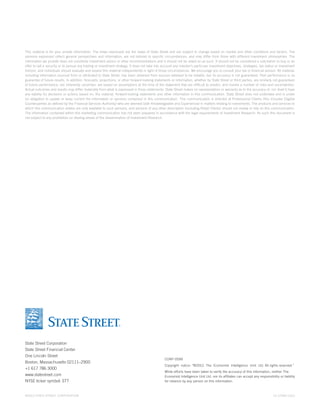 This material is for your private information. The views expressed are the views of State Street and are subject to change based on market and other conditions and factors. The
opinions expressed reflect general perspectives and information, are not tailored to specific circumstances, and may differ from those with different investment philosophies. The
information we provide does not constitute investment advice or other recommendations and it should not be relied on as such. It should not be considered a solicitation to buy or an
offer to sell a security or to pursue any trading or investment strategy. It does not take into account any investor’s particular investment objectives, strategies, tax status or investment
horizon, and individuals should evaluate and assess this material independently in light of those circumstances. We encourage you to consult your tax or financial advisor. All material,
including information sourced from or attributed to State Street, has been obtained from sources believed to be reliable, but its accuracy is not guaranteed. Past performance is no
guarantee of future results. In addition, forecasts, projections, or other forward-looking statements or information, whether by State Street or third parties, are similarly not guarantees
of future performance, are inherently uncertain, are based on assumptions at the time of the statement that are difficult to predict, and involve a number of risks and uncertainties.
Actual outcomes and results may differ materially from what is expressed in those statements. State Street makes no representation or warranty as to the accuracy of, nor shall it have
any liability for decisions or actions based on, the material, forward-looking statements and other information in this communication. State Street does not undertake and is under
no obligation to update or keep current the information or opinions contained in this communication. This communication is directed at Professional Clients (this includes Eligible
Counterparties as defined by the Financial Services Authority) who are deemed both Knowledgeable and Experienced in matters relating to investments. The products and services to
which this communication relates are only available to such persons, and persons of any other description (including Retail Clients) should not review or rely on this communication.
The information contained within this marketing communication has not been prepared in accordance with the legal requirements of Investment Research. As such this document is
not subject to any prohibition on dealing ahead of the dissemination of Investment Research.

State Street Corporation
State Street Financial Center
One Lincoln Street
Boston, Massachusetts 02111–2900
+1 617 786 3000
www.statestreet.com
NYSE ticker symbol: STT

©2013 STATE STREET CORPORATION

CORP-0599
Copyright notice: “©2012. The Economist Intelligence Unit Ltd. All rights reserved.”
While efforts have been taken to verify the accuracy of this information, neither The
Economist Intelligence Unit Ltd. nor its affiliates can accept any responsibility or liability
for reliance by any person on this information.

13-17599-0313

 