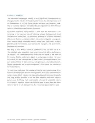 EXECUTIVE SUMMARY
The investment management industry is facing significant challenges that are
changing how the industry thinks about performance, the delivery of value and
the measurement of success. These changes are taking place against a backdrop of increased regulatory oversight and a growing awareness of the financial
system’s instability among all classes of investors.
Faced with uncertainty, many investors — both retail and institutional — are
not acting in their own best interest, exhibiting behavior that appears to be at
odds with their stated goals. This behavior is driven by an increased awareness
of economic factors, such as central bank intervention and global convergence,
and a series of deeply misaligned interests among many participants, including
providers and intermediaries, asset owners and managers, and governments,
regulators and politicians.
One thing is clear: When it comes to performance, one size does not fit all.
The industry’s value proposition must evolve to one that defines performance
as personal. The current benchmark model does not speak to the needs of
the investor. Relative performance based on peer groups or indices may serve
the provider, but the investor’s view of value is more complex and reflects their
own personal blend of alpha seeking, beta generation, downside protection,
liability management and income management.2 In the future, the investor will
be the benchmark.
To meet these challenges, the industry will need a keen understanding of the
role of local intelligence in decision-making systems. It will need to streamline the
delivery model at both industry and organizational levels to eliminate complexity
and bring strategic priorities in line with what investors want most: personal
performance. And finally, it will need to define a formula for sustainable returns
to account for investors’ unique performance goals, to align fees with value
delivered and to be fully transparent so the investor can appreciate that value.

THE INFLUENTIAL INVESTOR: HOW INVESTOR BEHAVIOR IS REDEFINING PERFORMANCE

2

 