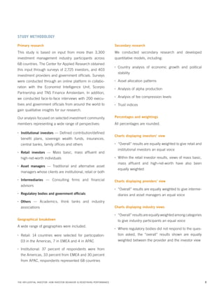 STUDY METHODOLOGY
Primary research

Secondary research

This study is based on input from more than 3,300

We conducted secondary research and developed

investment management industry participants across

quantitative models, including:

68 countries. The Center for Applied Research obtained
this input through surveys of 2,725 investors, and 403

•	

stability

investment providers and government officials. Surveys
were conducted through an online platform in collaboration with the Economist Intelligence Unit, Scorpio

•	

Asset allocation patterns

•	

Analysis of alpha production

•	

Analysis of fee compression levels

•	

Trust indices

Partnership and TNS Finance Amsterdam. In addition,
we conducted face-to-face interviews with 200 executives and government officials from around the world to

Country analysis of economic growth and political

gain qualitative insights for our research.
Our analysis focused on selected investment community

Percentages and weightings

members representing a wide range of perspectives:

All percentages are rounded.

•	

Institutional investors — Defined contribution/defined

benefit plans, sovereign wealth funds, insurances,
central banks, family offices and others
•	

•	

•	

Intermediaries — Consulting firms and financial

equally weighted
Charts displaying providers’ view

advisors
•	
•	

Regulatory bodies and government officials

•	

Within the retail investor results, views of mass basic,
mass affluent and high-net-worth have also been

Asset managers — Traditional and alternative asset

managers whose clients are institutional, retail or both
•	

“Overall” results are equally weighted to give retail and
institutional investors an equal voice

Retail investors — Mass basic, mass affluent and

high-net-worth individuals
•	

Charts displaying investors’ view

“Overall” results are equally weighted to give interme-

Others — Academics, think tanks and industry

associations

diaries and asset managers an equal voice
Charts displaying industry views
•	

Geographical breakdown

A wide range of geographies were included.

“Overall” results are equally weighted among categories
to give industry participants an equal voice

•	

Where regulatory bodies did not respond to the ques-

•	

Retail: 14 countries were selected for participation:

tion asked, the “overall” results shown are equally

03 in the Americas, 7 in EMEA and 4 in APAC

•	

weighted between the provider and the investor view

Institutional: 37 percent of respondents were from
the Americas, 33 percent from EMEA and 30 percent
from APAC, respondents represented 68 countries

THE INFLUENTIAL INVESTOR: HOW INVESTOR BEHAVIOR IS REDEFINING PERFORMANCE

3

 