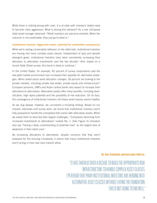 While there is nothing wrong with cash, it is at odds with investors’ stated need
to become more aggressive. What is driving this behavior? As a one US-based
retail asset manager observed: “Retail investors are outcome-oriented. When the
outcome is not predictable, they just go to what is.”
Institutional investors: Aggressive moves, potential for unintended consequences

While we’re seeing conservative behavior on the retail side, institutional investors
are moving into more complex asset classes. Independent of type and despite
divergent goals, institutional investors have been consistently increasing their
allocation to alternative investments over the last decade.4 And, based on a
recent State Street survey, this trend is likely to continue.5
In the United States, for example, 45 percent of survey respondents said the
low-yield market environment had increased their appetite for alternative strategies. When asked about asset allocation changes, 56 percent are looking to the
private markets, including private real estate, private equity and infrastructure.6
European pensions, SWFs and Asian central banks also expect to increase their
allocations to alternatives. Alternative assets offer many benefits, including diversification, high alpha potential and the possibility of risk reduction. On its face,
the convergence of institutional investors into these asset classes seems healthy.
As we dug deeper, however, we uncovered a troubling finding: Based on our
investor interviews and survey work, we found that institutional investors aren’t
fully prepared to handle the complexity that comes with alternative assets. When
we asked them to describe their largest challenges, “Complexity stemming from
increased investments to alternatives” ranked No. 1. (See Figure 3.) Investors
also see “having a deep understanding of potential risks” as the largest area of
weakness in their talent pool.7
By increasing allocations to alternatives, despite concerns that they aren’t
prepared for the ensuing complexity, it seems that many institutional investors
aren’t acting in their own best interest either.

As one Canadian pension plan told us:

“IT HAS TAKEN US OVER A DECADE TO BUILD THE APPROPRIATE RISK
INFRASTRUCTURE TO HANDLE COMPLEX ASSET CLASSES.
I’M AFRAID THAT MANY INSTITUTIONAL INVESTORS ARE HERDING INTO
ALTERNATIVE ASSET CLASSES WITHOUT LAYING THE FOUNDATION.
THIS IS NOT GOING TO END WELL.”
THE INFLUENTIAL INVESTOR: HOW INVESTOR BEHAVIOR IS REDEFINING PERFORMANCE

6

 