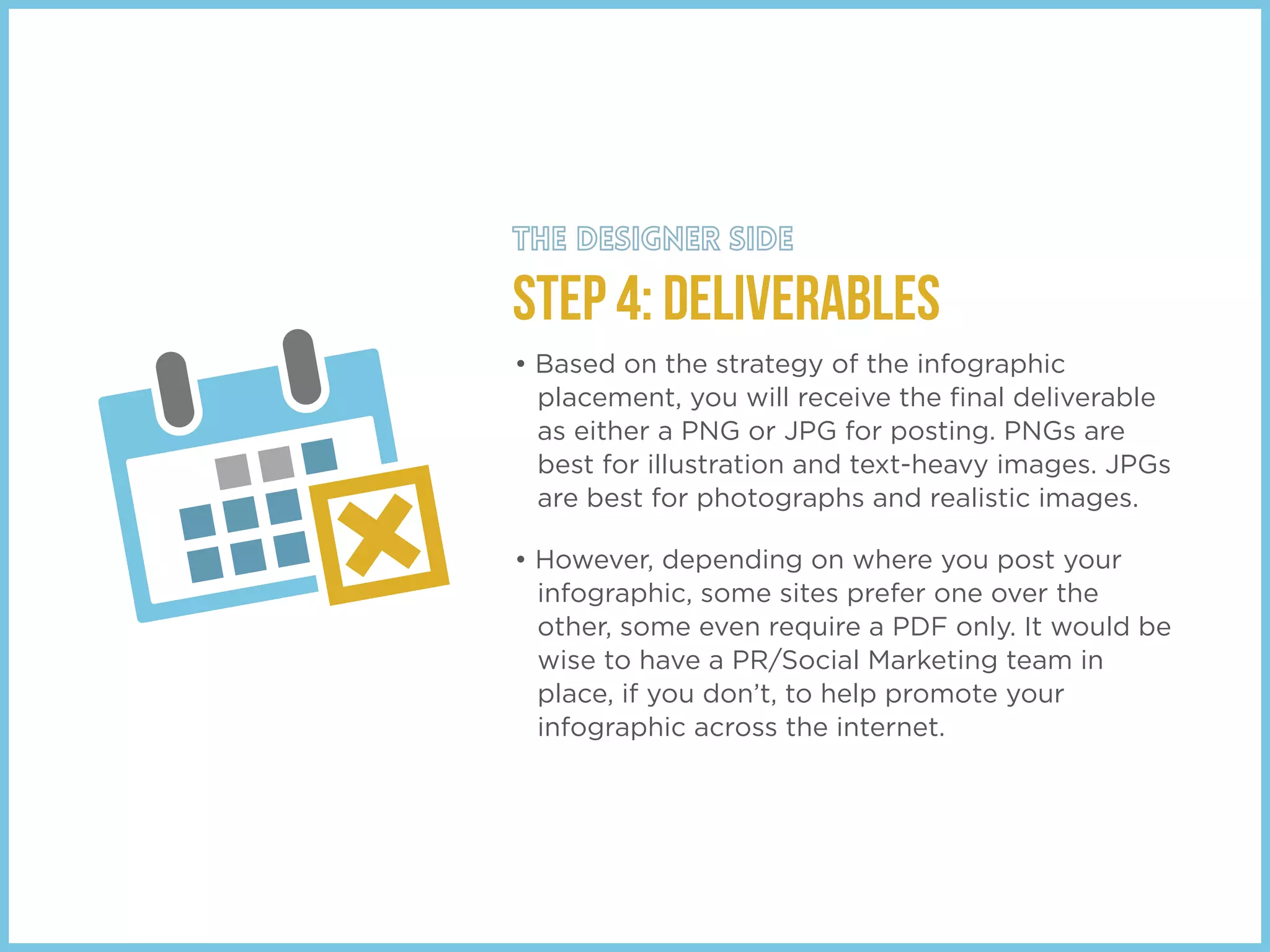 STEP 4: DELIVERABLES
• Based on the strategy of the infographic
placement, you will receive the ﬁnal deliverable
as either a PNG or JPG for posting. PNGs are
best for illustration and text-heavy images. JPGs
are best for photographs and realistic images.
• However, depending on where you post your
infographic, some sites prefer one over the
other, some even require a PDF only. It would be
wise to have a PR/Social Marketing team in
place, if you don’t, to help promote your
infographic across the internet.
 
