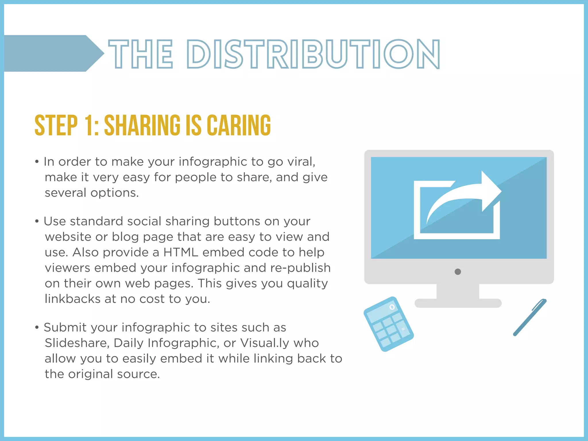 STEP 1: SHARING IS CARING
• In order to make your infographic to go viral,
make it very easy for people to share, and give
several options.
• Use standard social sharing buttons on your
website or blog page that are easy to view and
use. Also provide a HTML embed code to help
viewers embed your infographic and re-publish
on their own web pages. This gives you quality
linkbacks at no cost to you.
• Submit your infographic to sites such as
Slideshare, Daily Infographic, or Visual.ly who
allow you to easily embed it while linking back to
the original source.
 