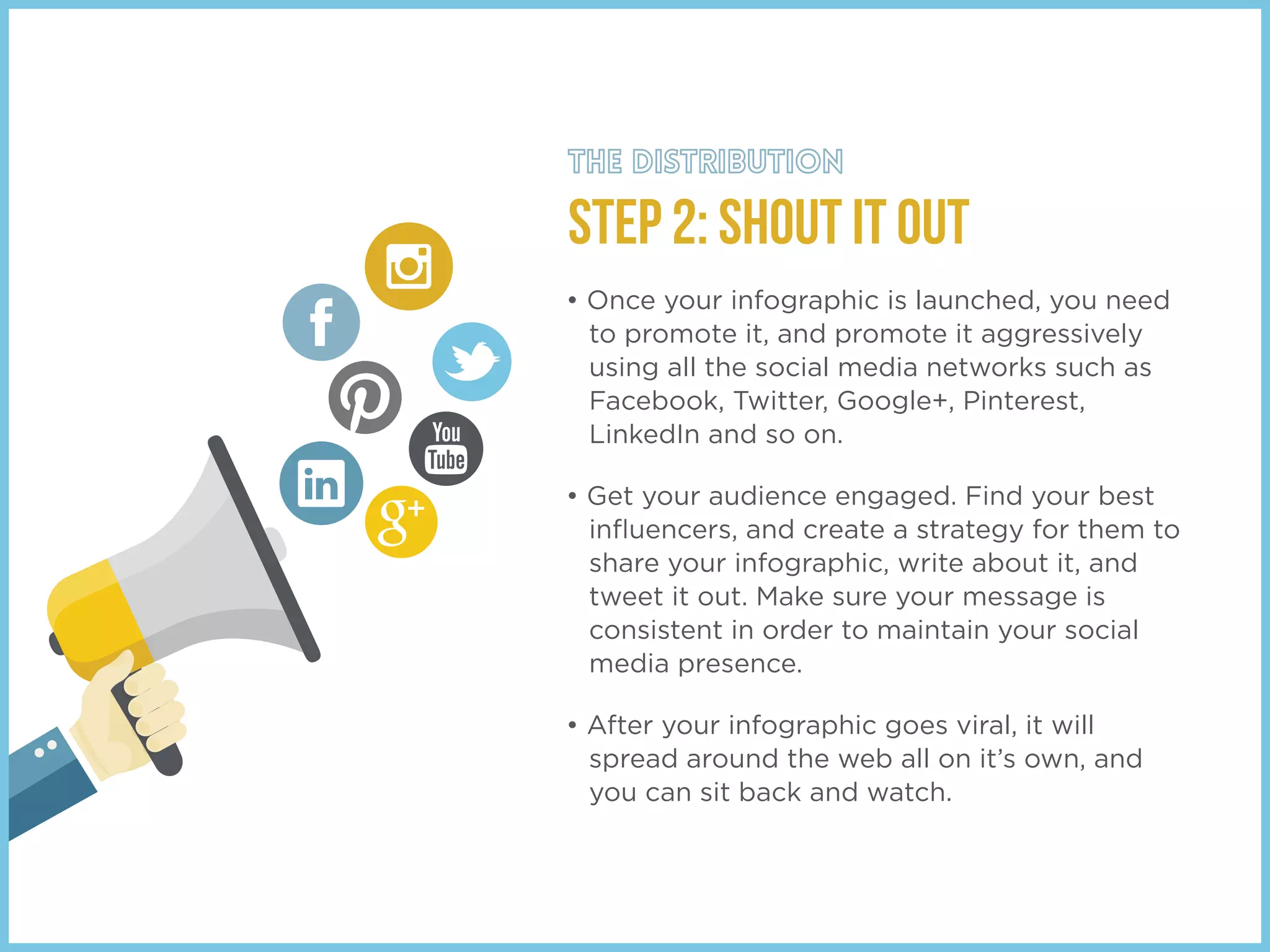 STEP 2: SHOUT IT OUT
• Once your infographic is launched, you need
to promote it, and promote it aggressively
using all the social media networks such as
Facebook, Twitter, Google+, Pinterest,
LinkedIn and so on.
• Get your audience engaged. Find your best
inﬂuencers, and create a strategy for them to
share your infographic, write about it, and
tweet it out. Make sure your message is
consistent in order to maintain your social
media presence.
• After your infographic goes viral, it will
spread around the web all on it’s own, and
you can sit back and watch.
 