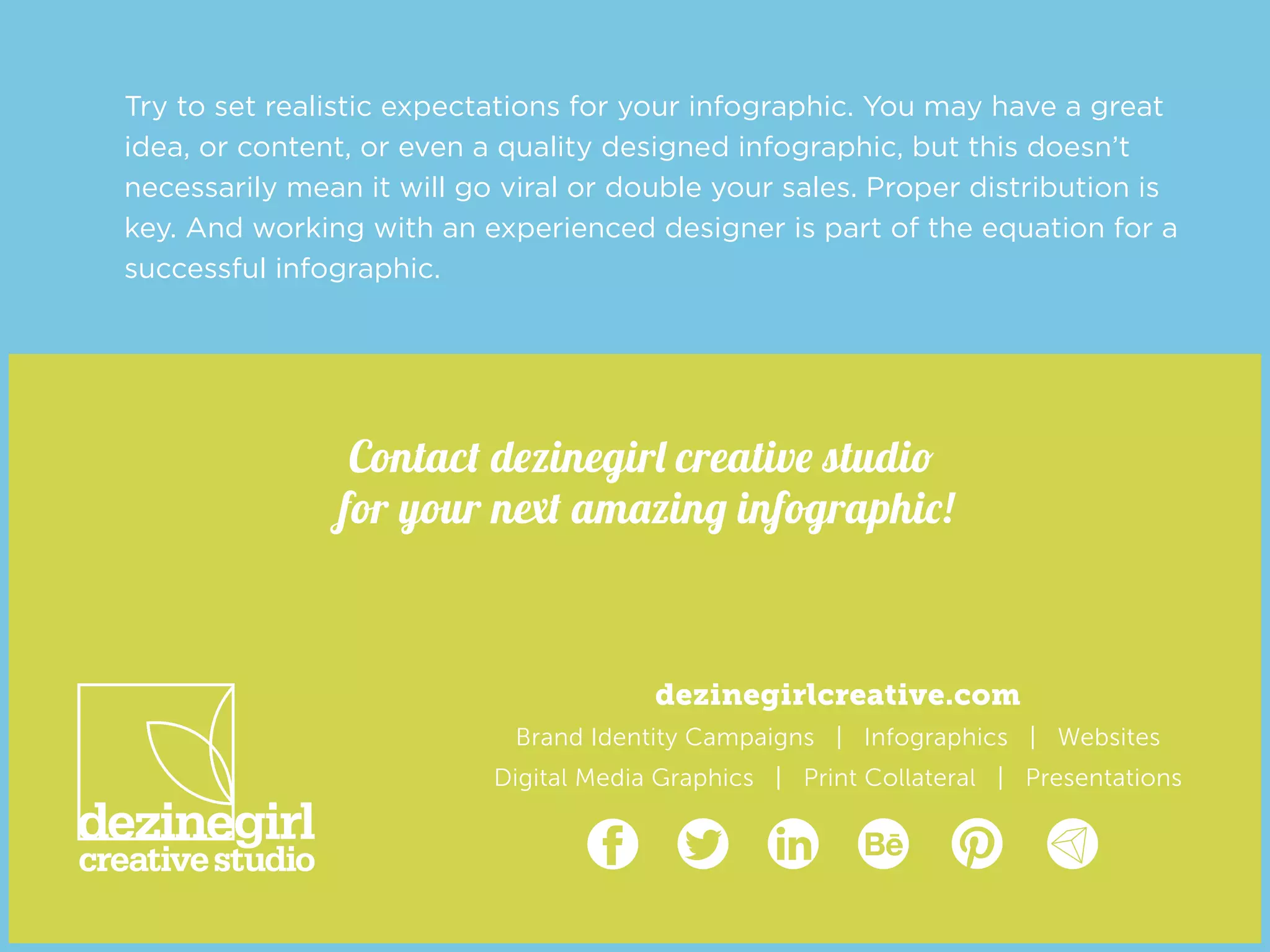 dezinegirlcreative.com
Brand Identity Campaigns | Infographics | Websites
Digital Media Graphics | Print Collateral | Presentations
http://dezinegirlcreative.com/
https://www.facebook.com/DezinegirlCreativeStudio https://twitter.com/dezinegirl https://www.linkedin.com/in/dezinegirl https://www.behance.net/dezinegirl http://www.pinterest.com/dezinegirl http://visual.ly/users/dezinegirl
Contact dezinegirl creative studio
for your next amazing infographic!
Try to set realistic expectations for your infographic. You may have a great
idea, or content, or even a quality designed infographic, but this doesn’t
necessarily mean it will go viral or double your sales. Proper distribution is
key. And working with an experienced designer is part of the equation for a
successful infographic.
 
