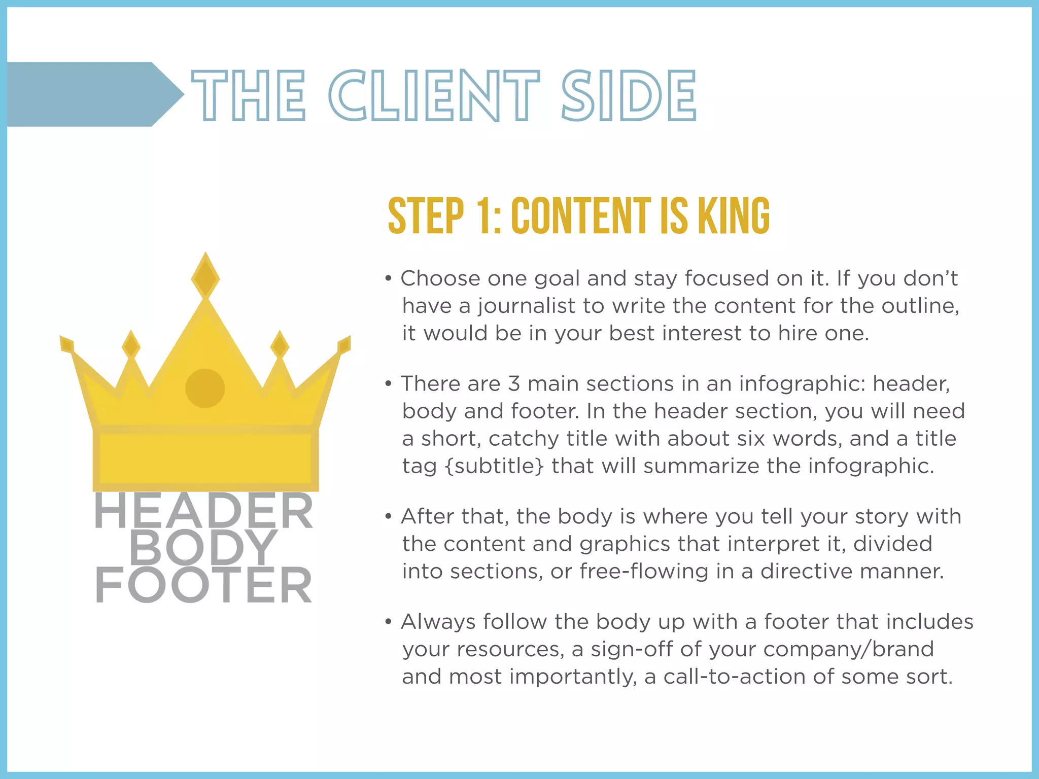 • Choose one goal and stay focused on it. If you don’t
have a journalist to write the content for the outline,
it would be in your best interest to hire one.
• There are 3 main sections in an infographic: header,
body and footer. In the header section, you will need
a short, catchy title with about six words, and a title
tag {subtitle} that will summarize the infographic.
• After that, the body is where you tell your story with
the content and graphics that interpret it, divided
into sections, or free-ﬂowing in a directive manner.
• Always follow the body up with a footer that includes
your resources, a sign-off of your company/brand
and most importantly, a call-to-action of some sort.
STEP 1: Content is King
HEADER
BODY
FOOTER
 