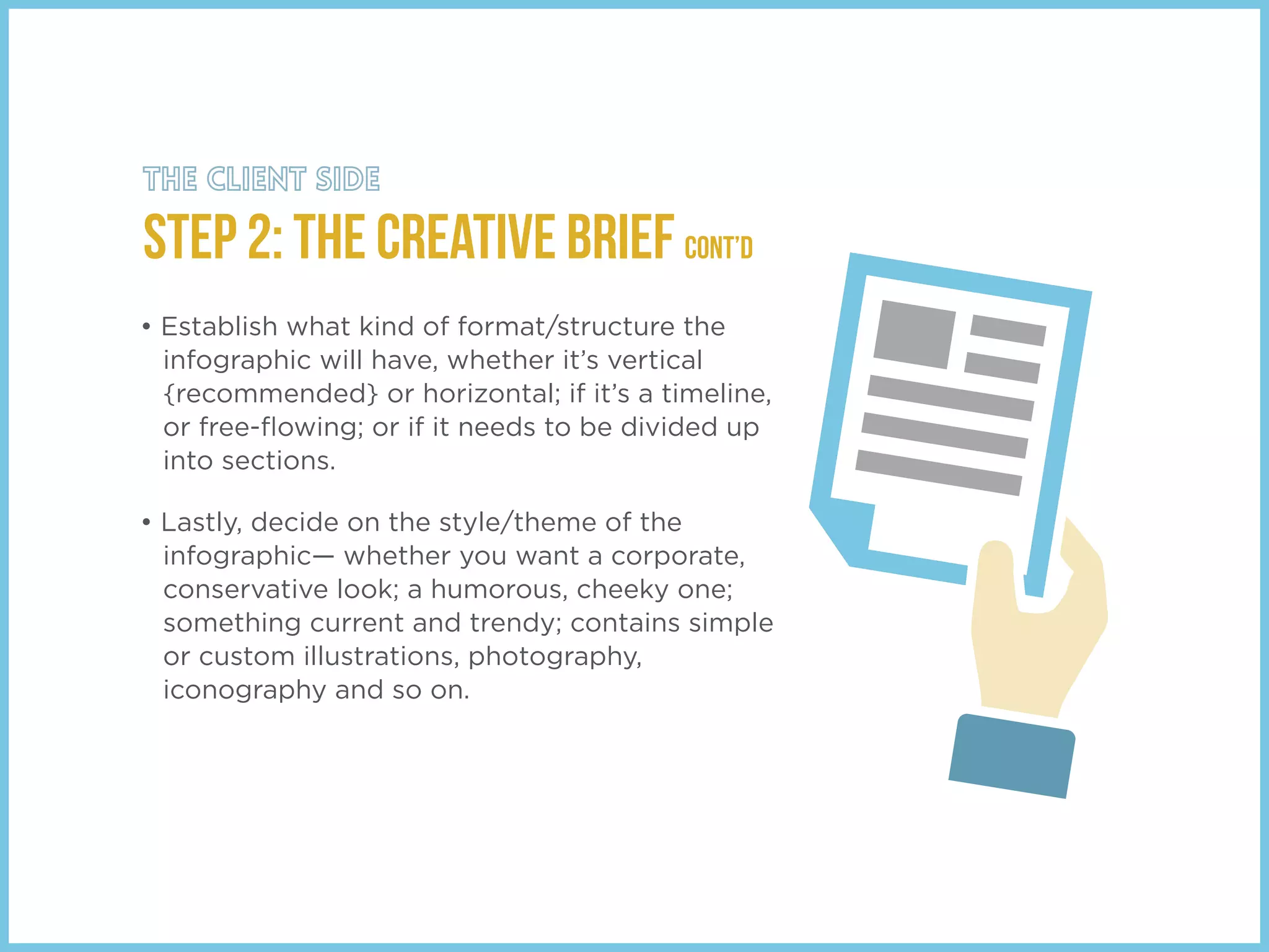 • Establish what kind of format/structure the
infographic will have, whether it’s vertical
{recommended} or horizontal; if it’s a timeline,
or free-ﬂowing; or if it needs to be divided up
into sections.
• Lastly, decide on the style/theme of the
infographic— whether you want a corporate,
conservative look; a humorous, cheeky one;
something current and trendy; contains simple
or custom illustrations, photography,
iconography and so on.
STEP 2: THE Creative Brief cont’d
 