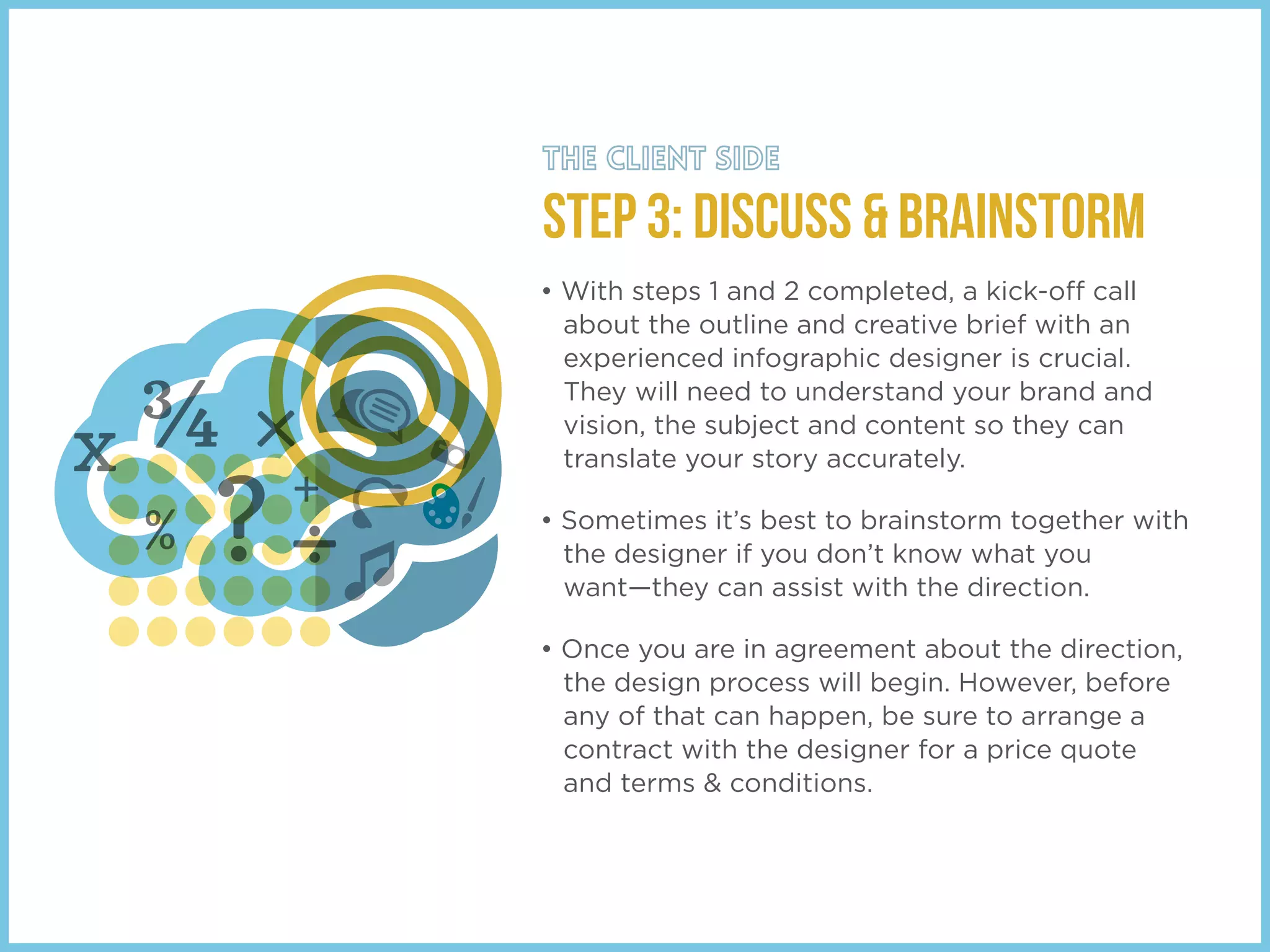 STEP 3: Discuss & Brainstorm
• With steps 1 and 2 completed, a kick-off call
about the outline and creative brief with an
experienced infographic designer is crucial.
They will need to understand your brand and
vision, the subject and content so they can
translate your story accurately.
• Sometimes it’s best to brainstorm together with
the designer if you don’t know what you
want—they can assist with the direction.
• Once you are in agreement about the direction,
the design process will begin. However, before
any of that can happen, be sure to arrange a
contract with the designer for a price quote
and terms & conditions.
 