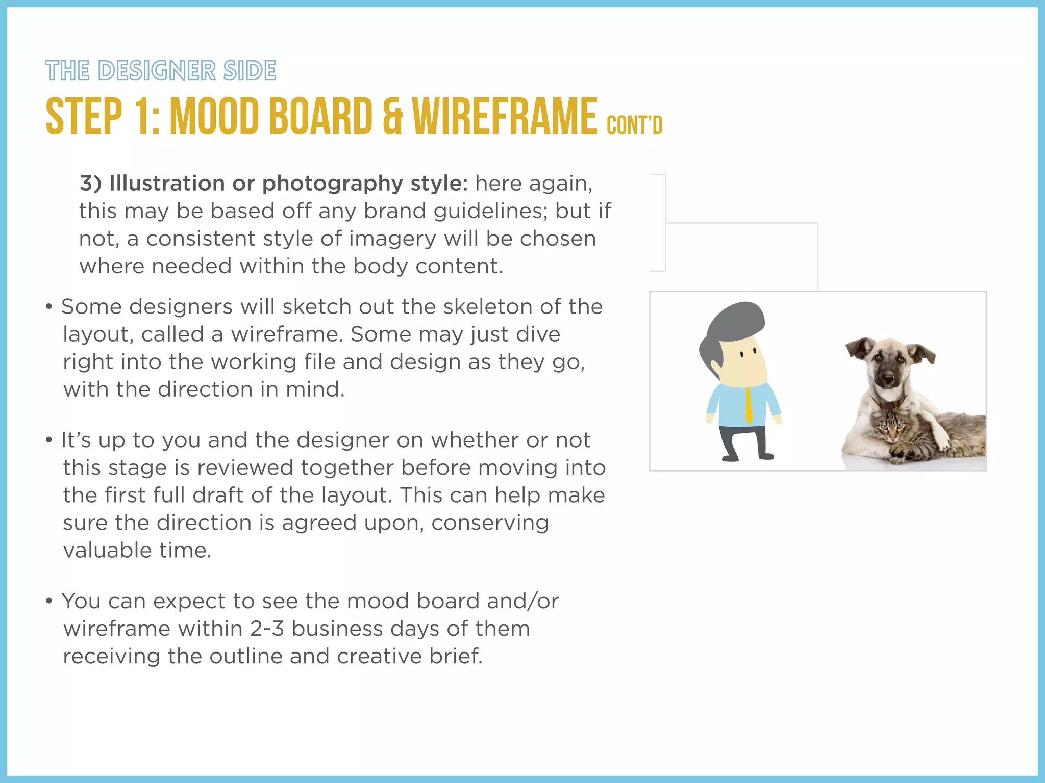 STEP 1: Mood Board & Wireframe cont’d
3) Illustration or photography style: here again,
this may be based off any brand guidelines; but if
not, a consistent style of imagery will be chosen
where needed within the body content.
• Some designers will sketch out the skeleton of the
layout, called a wireframe. Some may just dive
right into the working ﬁle and design as they go,
with the direction in mind.
• It’s up to you and the designer on whether or not
this stage is reviewed together before moving into
the ﬁrst full draft of the layout. This can help make
sure the direction is agreed upon, conserving
valuable time.
• You can expect to see the mood board and/or
wireframe within 2-3 business days of them
receiving the outline and creative brief.
 
