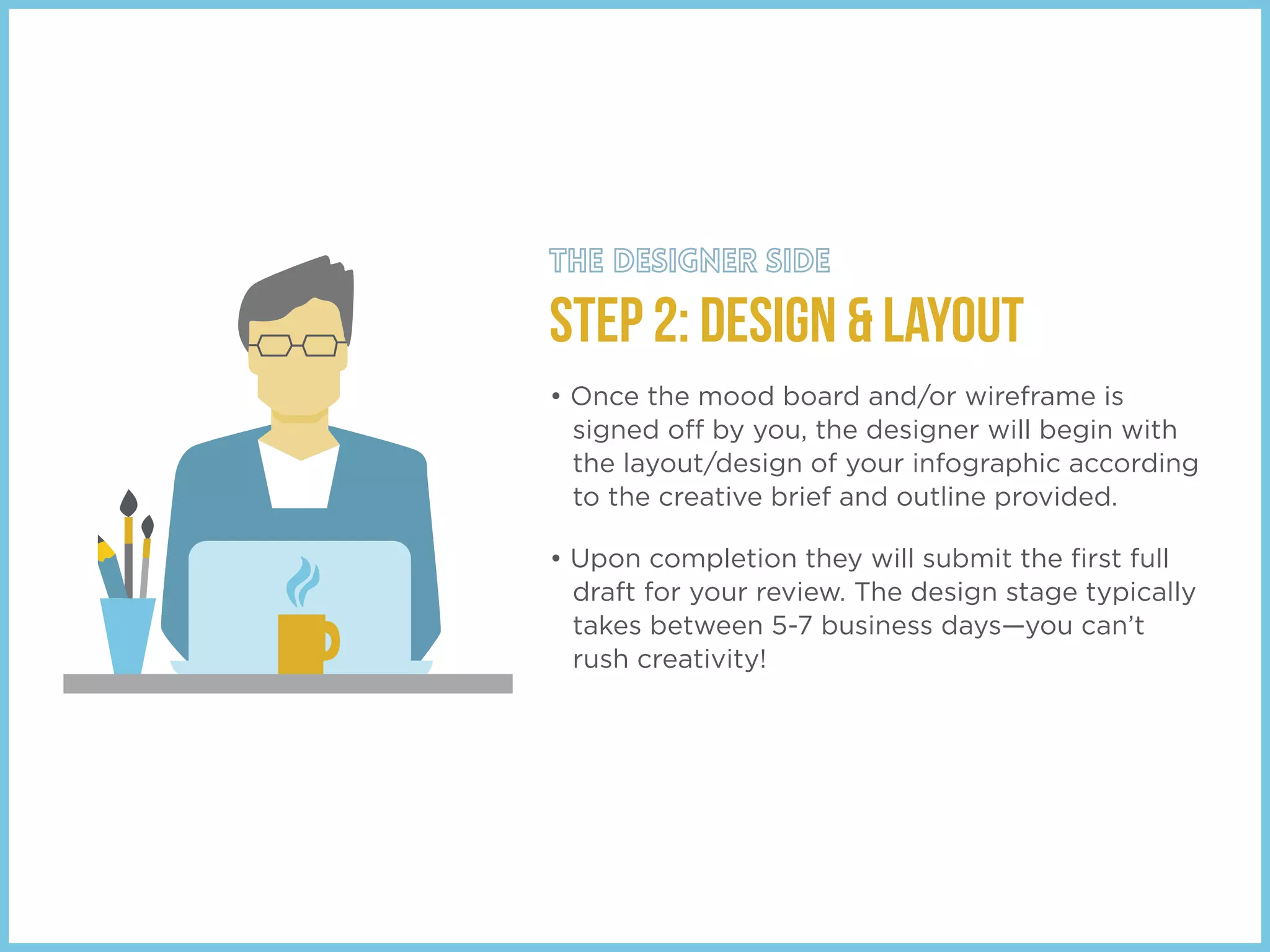 STEP 2: Design & Layout
• Once the mood board and/or wireframe is
signed off by you, the designer will begin with
the layout/design of your infographic according
to the creative brief and outline provided.
• Upon completion they will submit the ﬁrst full
draft for your review. The design stage typically
takes between 5-7 business days—you can’t
rush creativity!
 