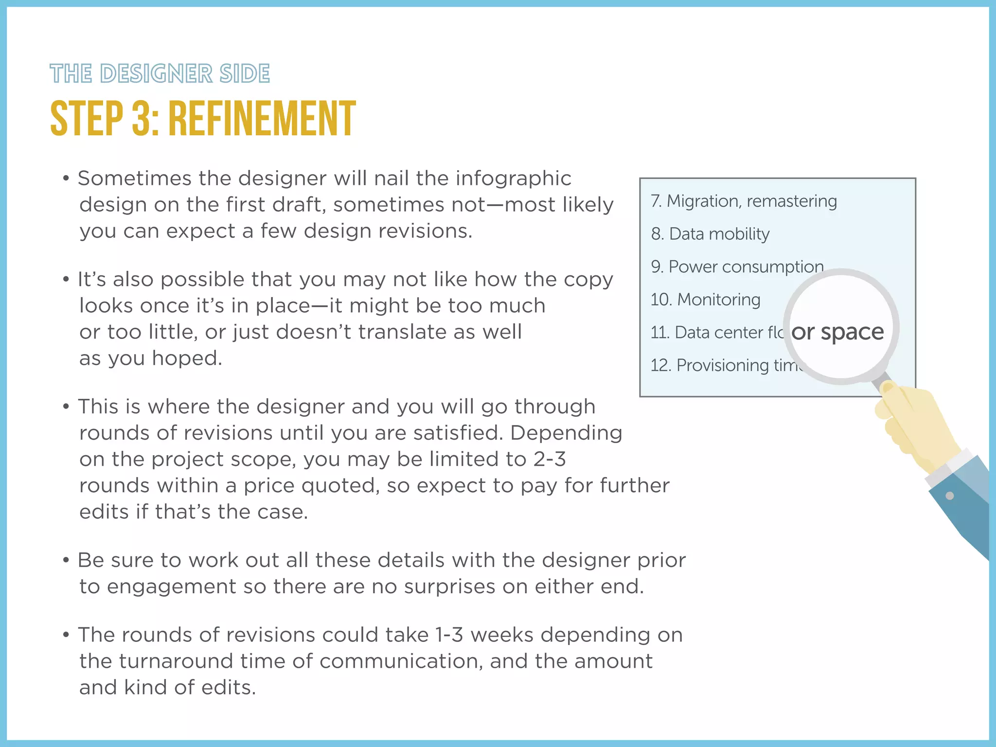 STEP 3: Refinement
• Sometimes the designer will nail the infographic
design on the ﬁrst draft, sometimes not—most likely
you can expect a few design revisions.
• It’s also possible that you may not like how the copy
looks once it’s in place—it might be too much
or too little, or just doesn’t translate as well
as you hoped.
• This is where the designer and you will go through
rounds of revisions until you are satisﬁed. Depending
on the project scope, you may be limited to 2-3
rounds within a price quoted, so expect to pay for further
edits if that’s the case.
• Be sure to work out all these details with the designer prior
to engagement so there are no surprises on either end.
• The rounds of revisions could take 1-3 weeks depending on
the turnaround time of communication, and the amount
and kind of edits.
7. Migration, remastering
8. Data mobility
9. Power consumption
10. Monitoring
11. Data center ﬂo
12. Provisioning time
or space
 