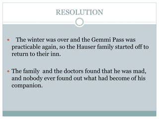 RESOLUTION
 The winter was over and the Gemmi Pass was
practicable again, so the Hauser family started off to
return to their inn.
 The family and the doctors found that he was mad,
and nobody ever found out what had become of his
companion.
 