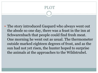 PLOT
 The story introduced Gaspard who always went out
the abode so one day, there was a feast in the inn at
Schwarenbach that people could find fresh meat.
One morning he went out as usual. The thermometer
outside marked eighteen degrees of frost, and as the
sun had not yet risen, the hunter hoped to surprise
the animals at the approaches to the Wildstrubel.
 