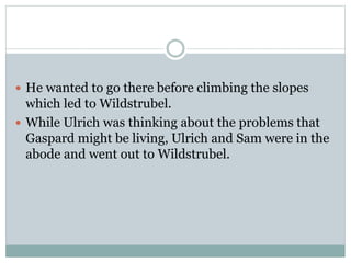  He wanted to go there before climbing the slopes
which led to Wildstrubel.
 While Ulrich was thinking about the problems that
Gaspard might be living, Ulrich and Sam were in the
abode and went out to Wildstrubel.
 