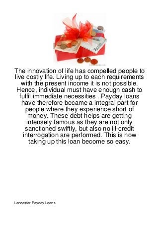 The innovation of life has compelled people to
live costly life. Living up to each requirements
    with the present income it is not possible.
 Hence, individual must have enough cash to
   fulfil immediate necessities . Payday loans
    have therefore became a integral part for
     people where they experience short of
       money. These debt helps are getting
      intensely famous as they are not only
     sanctioned swiftly, but also no ill-credit
    interrogation are performed. This is how
       taking up this loan become so easy.




Lancaster Payday Loans
 