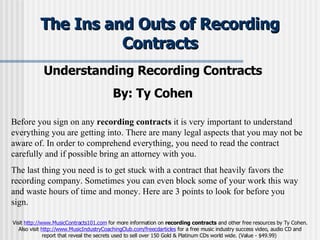 The Ins and Outs of Recording Contracts Understanding Recording Contracts  By: Ty Cohen   Before you sign on any  recording contracts  it is very important to understand everything you are getting into. There are many legal aspects that you may not be aware of. In order to comprehend everything, you need to read the contract carefully and if possible bring an attorney with you.  The last thing you need is to get stuck with a contract that heavily favors the recording company. Sometimes you can even block some of your work this way and waste hours of time and money. Here are 3 points to look for before you sign. Visit  http://www.MusicContracts101.com  for more information on  recording contracts  and other free resources by Ty Cohen. Also visit  http://www.MusicIndustryCoachingClub.com/freecdarticles  for a free music industry success video, audio CD and report that reveal the secrets used to sell over 150 Gold & Platinum CDs world wide. (Value - $49.99)  