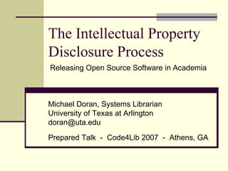 The Intellectual Property Disclosure Process Michael Doran, Systems Librarian University of Texas at Arlington [email_address] Prepared Talk  -  Code4Lib 2007  -  Athens, GA Releasing Open Source Software in Academia 