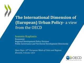 The International Dimension of 
(European) Urban Policy- a view 
from the OECD 
Ioannis Kaplanis 
Economist 
Regional Development Policy Division 
Public Governance and Territorial Development Directorate 
Open Days- 12th European Week of Cities and Regions 
Brussels, 9 October 2014 
 