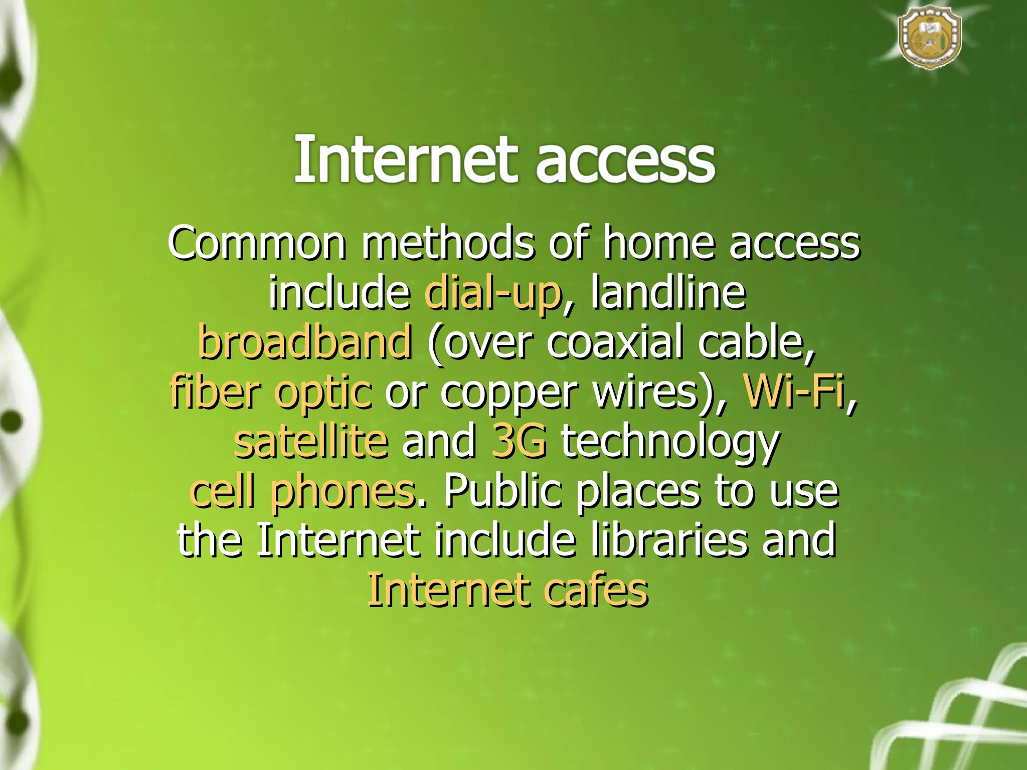 Common methods of home access include  dial-up , landline  broadband  (over coaxial cable,  fiber optic  or copper wires),  Wi-Fi ,  satellite  and  3G  technology  cell phones . Public places to use the Internet include libraries and  Internet cafes   