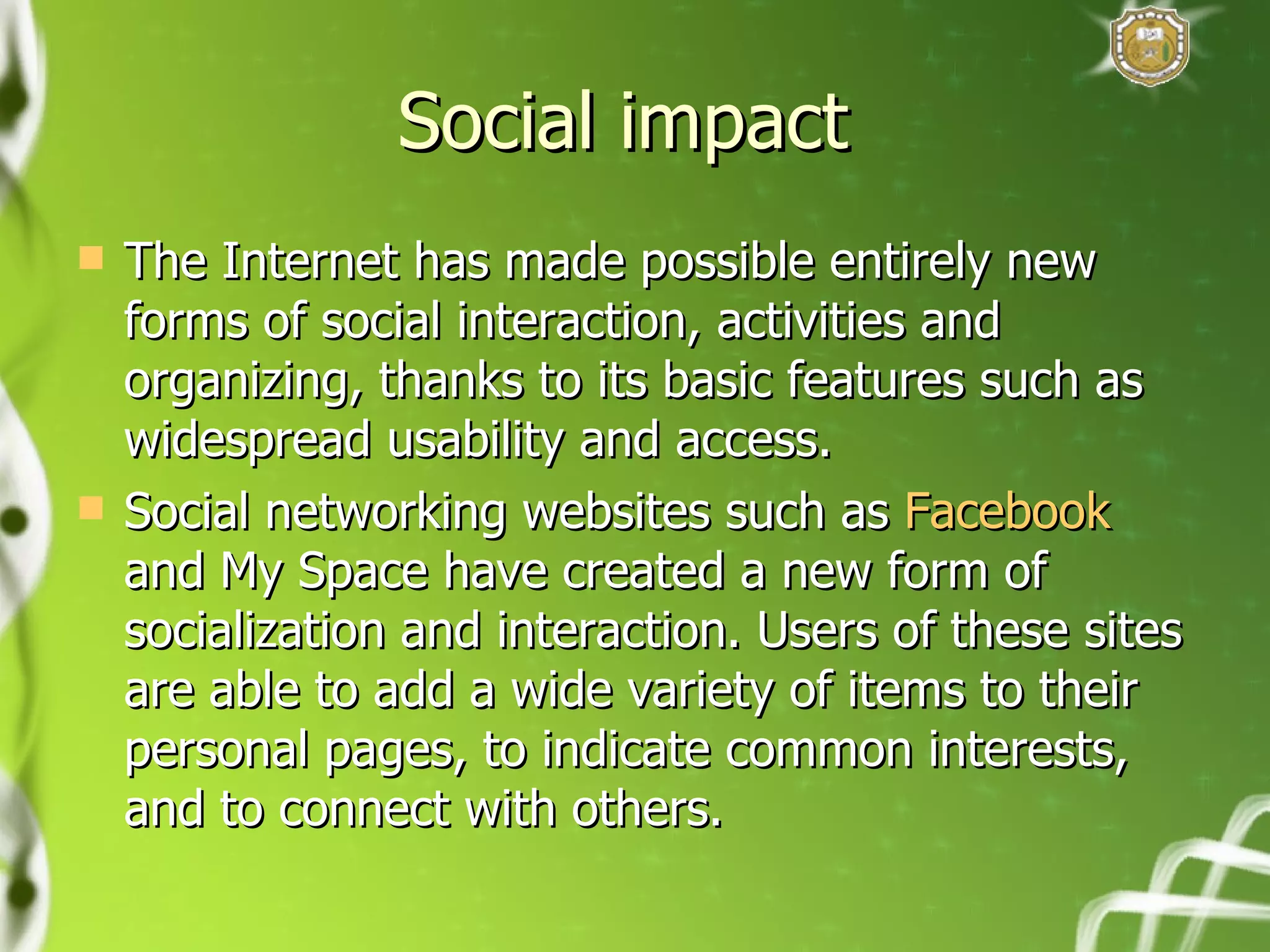 Social impact  The Internet has made possible entirely new forms of social interaction, activities and organizing, thanks to its basic features such as widespread usability and access. Social networking websites such as  Facebook  and My Space have created a new form of socialization and interaction. Users of these sites are able to add a wide variety of items to their personal pages, to indicate common interests, and to connect with others. 
