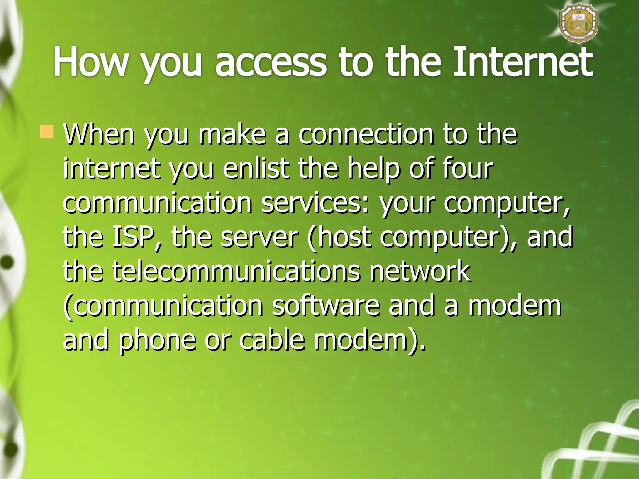 When you make a connection to the internet you enlist the help of four communication services: your computer, the ISP, the server (host computer), and the telecommunications network (communication software and a modem and phone or cable modem). 