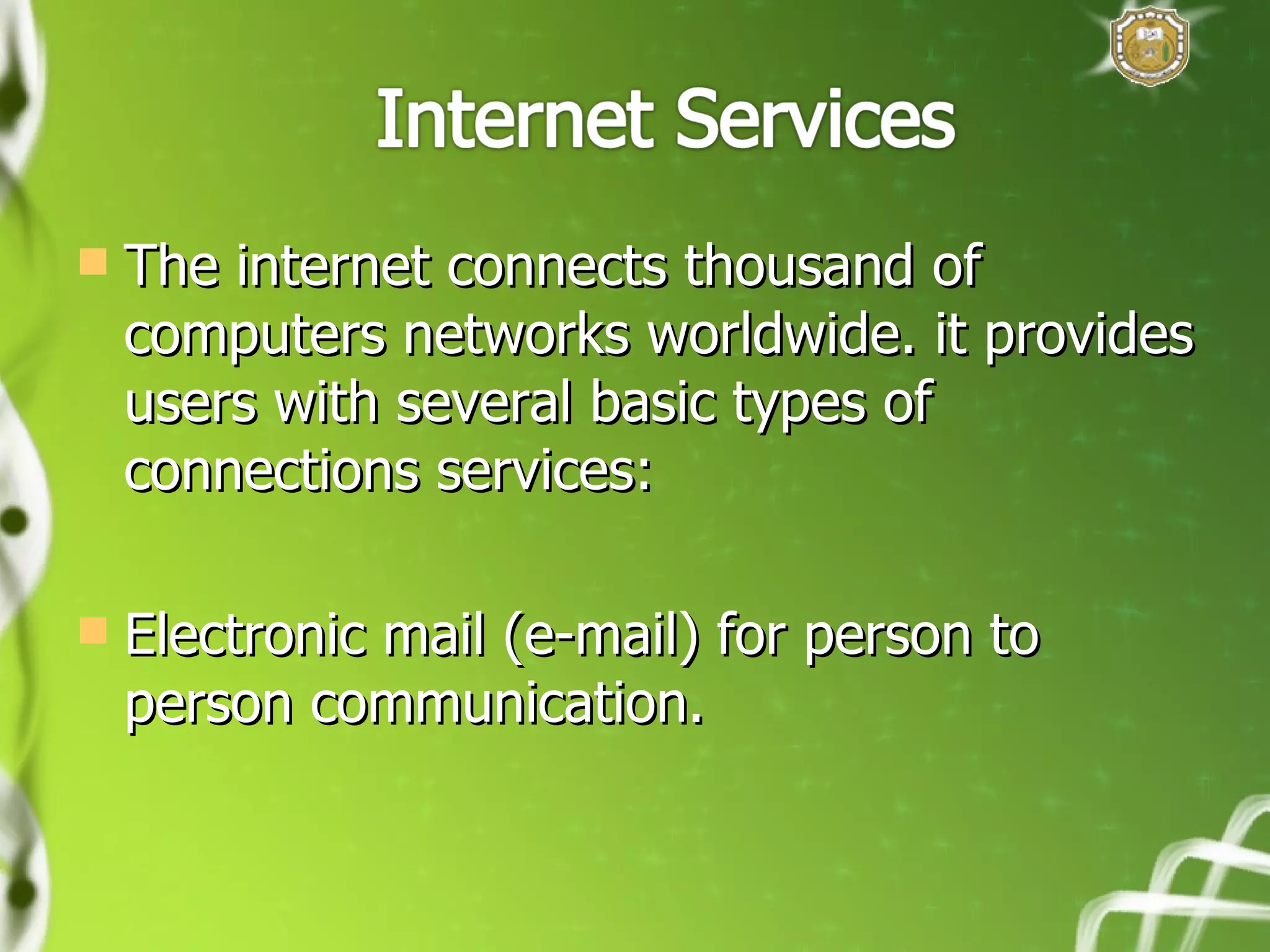The internet connects thousand of computers networks worldwide. it provides users with several basic types of connections services: Electronic mail (e-mail) for person to person communication. 