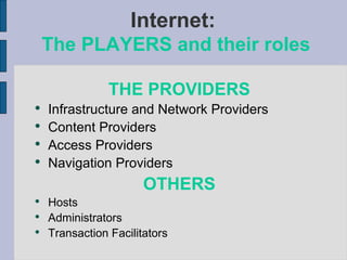 Internet:  The PLAYERS and their roles THE PROVIDERS Infrastructure and Network Providers Content Providers Access Providers Navigation Providers OTHERS Hosts Administrators Transaction Facilitators 
