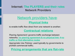 Network providers have : Physical links   to enable traffic flow direct from one network to another; Contractual relations   Peering Agreement:  governs traffic exchange between networks;  no peering agreement & no physical link   no traffic or find alternative routes Appropriate Use Policies:  used typically by governments to prohibit commercial traffic; Pricing arrangements that are flat-rate Internet:  The PLAYERS and their roles Network Providers 