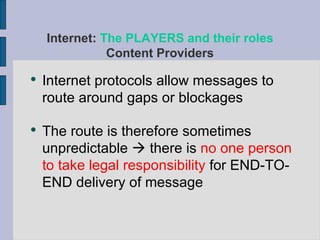 Internet protocols allow messages to route around gaps or blockages The route is therefore sometimes unpredictable    there is  no one person to take legal responsibility  for END-TO-END delivery of message Internet:  The PLAYERS and their roles Content Providers 