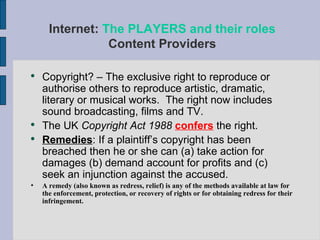 Internet:  The PLAYERS and their roles Content Providers Copyright? – The exclusive right to reproduce or authorise others to reproduce artistic, dramatic, literary or musical works.  The right now includes sound broadcasting, films and TV. The UK  Copyright Act 1988  confers  the right. Remedies : If a plaintiff’s copyright has been breached then he or she can (a) take action for damages (b) demand account for profits and (c) seek an injunction against the accused. A remedy (also known as redress, relief) is any of the methods available at law for the enforcement, protection, or recovery of rights or for obtaining redress for their infringement. 