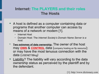 Internet:  The PLAYERS and their roles The Hosts A host is defined as a computer containing data or programs that another computer can access by means of a network or modem [1].  Internet Host Domain Host: The  Internet Society’s Domain Name Server is a host. Two extremes of data ownership:  The owner of the host may  OWN  &  CONTROL  data ( company hosting an ftp resource ); or may have the most tenuous connection with the data ( USENET/Blog ) Liability ? The liability will vary according to the data ownership status as perceived by the plaintiff and by the defendant. [1]: http://www.dictionary.com 