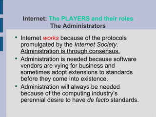 Internet  works  because of the protocols promulgated by the  Internet Society .  Administration is through consensus. Administration is needed because software vendors are vying for business and sometimes adopt extensions to standards before they come into existence. Administration will always be needed because of the computing industry’s perennial desire to have  de facto  standards. Internet:  The PLAYERS and their roles The Administrators 