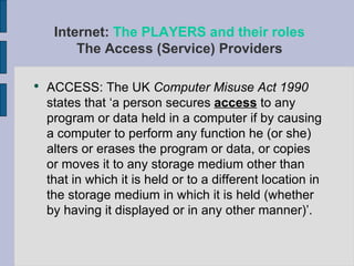 ACCESS: The UK  Computer Misuse Act 1990  states that ‘a person secures  access  to any program or data held in a computer if by causing a computer to perform any function he (or she) alters or erases the program or data, or copies or moves it to any storage medium other than that in which it is held or to a different location in the storage medium in which it is held (whether by having it displayed or in any other manner)’.  Internet:  The PLAYERS and their roles The Access (Service) Providers 