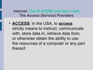 ACCESS : In the USA, to  access  strictly means to instruct, communicate with, store data in, retrieve data from, or otherwise obtain the ability to use the resources of a computer or any part thereof. Internet:  The PLAYERS and their roles The Access (Service) Providers 