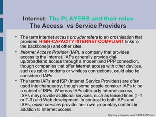 The term Internet  access provider  refers to an organisation that provides  HIGH-CAPACITY INTERNET-COMPLIANT  links to the backbone(s) and other sites. I nternet  A ccess  P rovider  (IAP) ,  a company that provides access to the Internet. IAPs generally provide dial-up/broadband access through a modem and PPP connection, though companies that offer Internet access with other devices, such as cable modems or wireless connections, could also be considered IAPs.  The terms IAPs and ISP (Internet Service Providers) are often used interchangeably, though some people consider IAPs to be a subset of ISPs. Whereas IAPs offer only Internet access, ISPs may provide additional services, such as leased lines (T-1 or T-3) and Web development. In contrast to both IAPs and ISPs,  online services  provide their own proprietary content in addition to Internet access. Internet:  The PLAYERS and their roles The Access  vs Service Providers http://isp.webopedia.com/TERM/I/IAP.html 