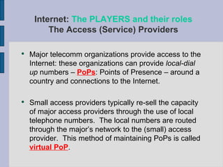 Major telecomm organizations provide access to the Internet: these organizations can provide  local-dial up  numbers –  PoPs : Points of Presence – around a country and connections to the Internet.  Small access providers typically re-sell the capacity of major access providers through the use of local telephone numbers.  The local numbers are routed through the major’s network to the (small) access provider.  This method of maintaining PoPs is called  virtual PoP .  Internet:  The PLAYERS and their roles The Access (Service) Providers 