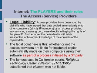 Legal Liability :  Access providers have been sued by plaintiffs who have argued that data copied automatically onto other computers (strictly IP numbers) by an access provider, say servicing a news group, were directly infringing the rights of the plaintiff.  Furthermore, the defendant is still liable irrespective of his or her knowledge of the contents of the copied data. The legal point here is this: whether or not the access providers are liable for  incidental  copies automatically made on their computers using their software  as part of a process initiated by a 3 rd  party . The famous case in Californian courts,  Religious Technology Center v Netcom (21/11/1995)  established that  Netcom  was not liable . Internet:  The PLAYERS and their roles The Access (Service) Providers 
