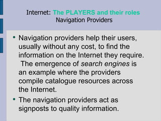 Navigation providers help their users, usually without any cost, to find the information on the Internet they require.  The emergence of  search engines  is an example where the providers compile catalogue resources across the Internet.  The navigation providers act as signposts to quality information.  Internet:  The PLAYERS and their roles   Navigation Providers 
