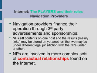 Navigation providers finance their operation through 3 rd  party advertisements and sponsorships. NPs sift contents on one host and the results (mainly links) may be stored on yet another; the two may be under different legal jurisdiction with the NPs under another. NPs are involved in more complex sets of  contractual relationships  found on the Internet. Internet:  The PLAYERS and their roles   Navigation Providers 